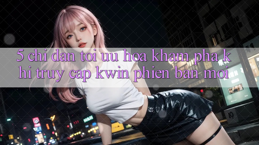 5. Chỉ dẫn Tối Ưu Hóa Khám phá Khi Truy Cập Kwin Phiên Bản Mới
