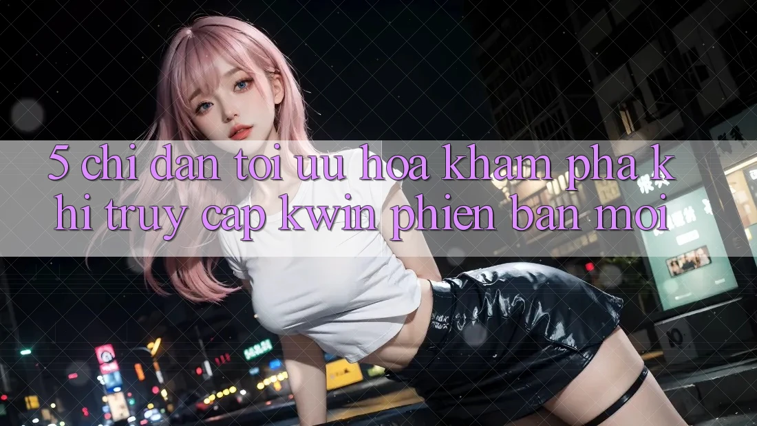 5. Chỉ dẫn Tối Ưu Hóa Khám phá Khi Truy Cập Kwin Phiên Bản Mới 5. Chỉ dẫn Tối Ưu Hóa Khám phá Khi Truy Cập Kwin Phiên Bản Mới