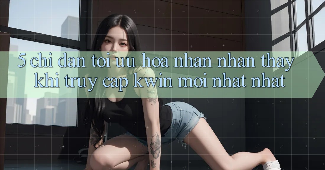 5. Chỉ dẫn Tối Ưu Hóa Nhận nhận thấy Khi Truy Cập Kwin Mới nhất nhất 5. Chỉ dẫn Tối Ưu Hóa Nhận nhận thấy Khi Truy Cập Kwin Mới nhất nhất