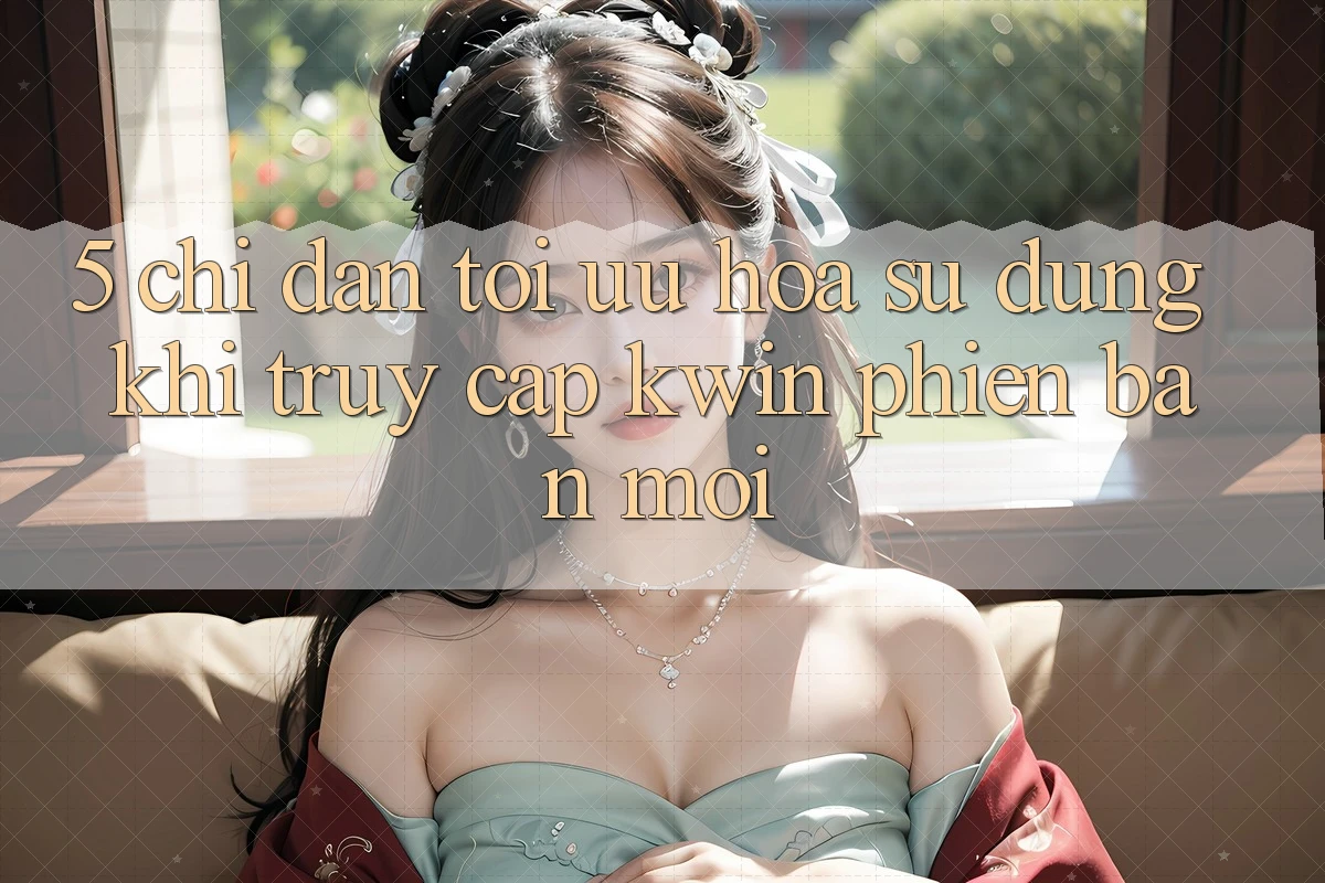 5. Chỉ dẫn Tối Ưu Hóa Sử dụng Khi Truy Cập Kwin Phiên Bản Mới