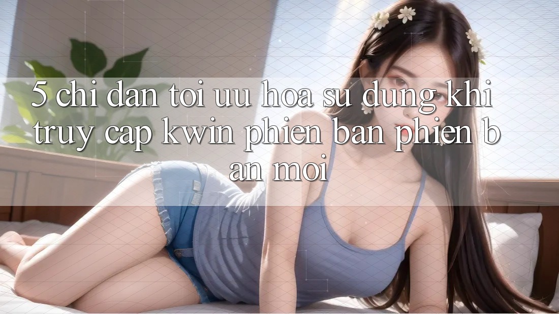 5. Chỉ dẫn Tối Ưu Hóa Sử dụng Khi Truy Cập Kwin Phiên Bản Phiên bản mới