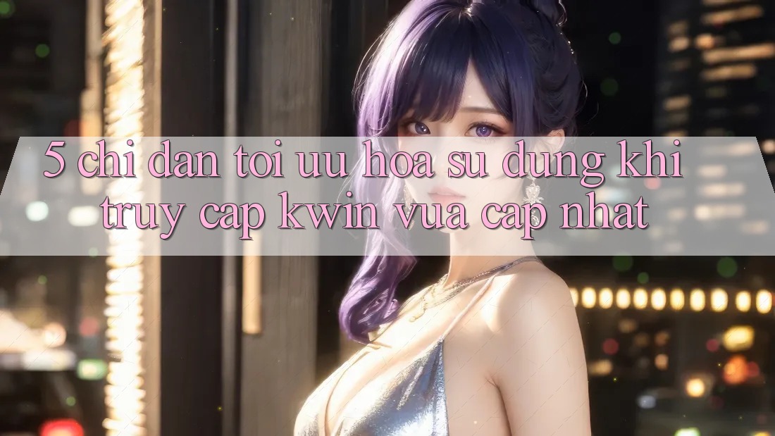 5. Chỉ dẫn Tối Ưu Hóa Sử dụng Khi Truy Cập Kwin Vừa cập nhật 5. Chỉ dẫn Tối Ưu Hóa Sử dụng Khi Truy Cập Kwin Vừa cập nhật