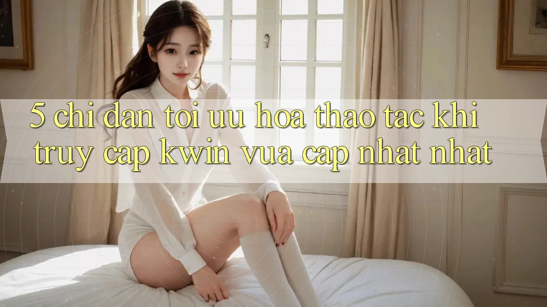 5. Chỉ dẫn Tối Ưu Hóa Thao tác Khi Truy Cập Kwin Vừa cập nhật nhất