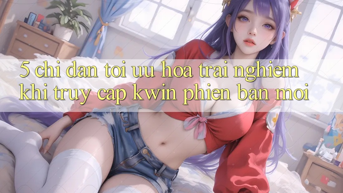 5. Chỉ dẫn Tối Ưu Hóa Trải Nghiệm Khi Truy Cập Kwin Phiên Bản Mới 5. Chỉ dẫn Tối Ưu Hóa Trải Nghiệm Khi Truy Cập Kwin Phiên Bản Mới
