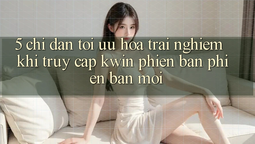 5. Chỉ dẫn Tối Ưu Hóa Trải Nghiệm Khi Truy Cập Kwin Phiên Bản Phiên bản mới