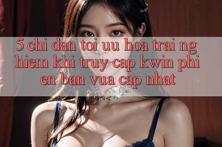 5. Chỉ dẫn Tối Ưu Hóa Trải Nghiệm Khi Truy Cập Kwin Phiên Bản Vừa cập nhật