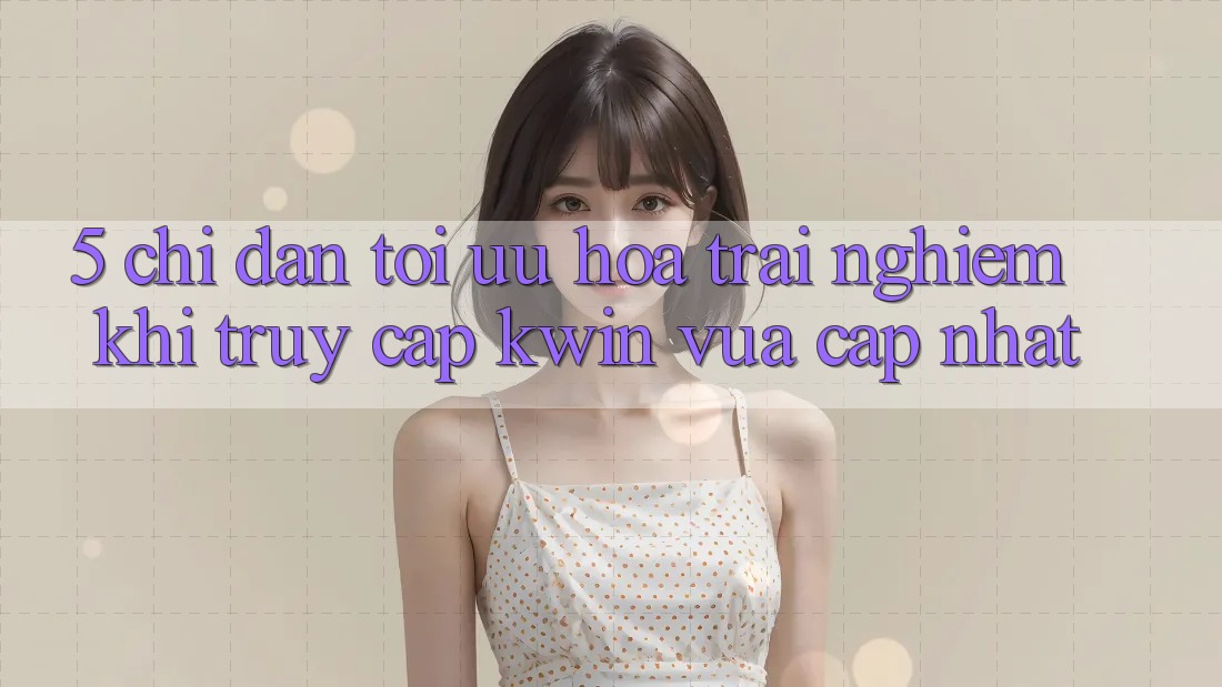 5. Chỉ dẫn Tối Ưu Hóa Trải Nghiệm Khi Truy Cập Kwin Vừa cập nhật 5. Chỉ dẫn Tối Ưu Hóa Trải Nghiệm Khi Truy Cập Kwin Vừa cập nhật