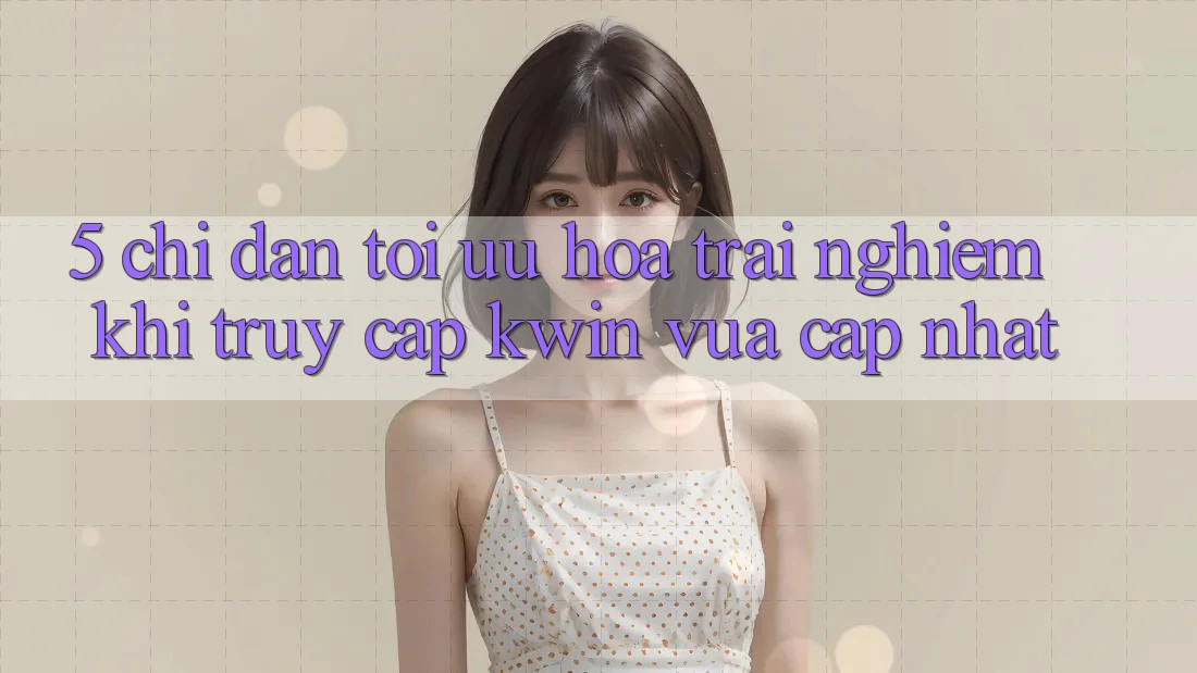 5. Chỉ dẫn Tối Ưu Hóa Trải Nghiệm Khi Truy Cập Kwin Vừa cập nhật 5. Chỉ dẫn Tối Ưu Hóa Trải Nghiệm Khi Truy Cập Kwin Vừa cập nhật