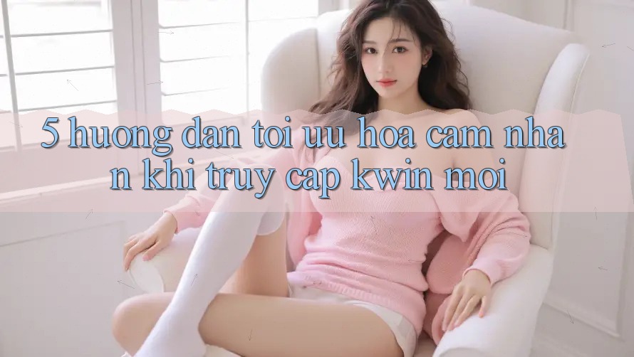 5. Hướng Dẫn Tối Ưu Hóa Cảm nhận Khi Truy Cập Kwin Mới