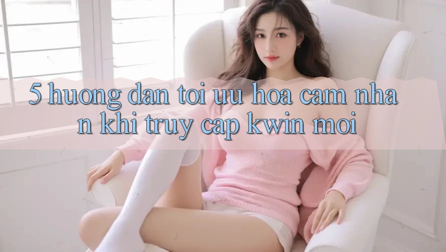 5. Hướng Dẫn Tối Ưu Hóa Cảm nhận Khi Truy Cập Kwin Mới