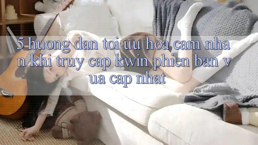 5. Hướng Dẫn Tối Ưu Hóa Cảm nhận Khi Truy Cập Kwin Phiên Bản Vừa cập nhật