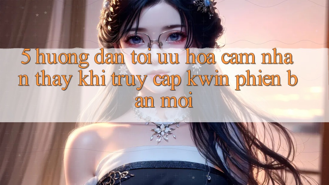 5. Hướng Dẫn Tối Ưu Hóa Cảm nhận thấy Khi Truy Cập Kwin Phiên Bản Mới 5. Hướng Dẫn Tối Ưu Hóa Cảm nhận thấy Khi Truy Cập Kwin Phiên Bản Mới
