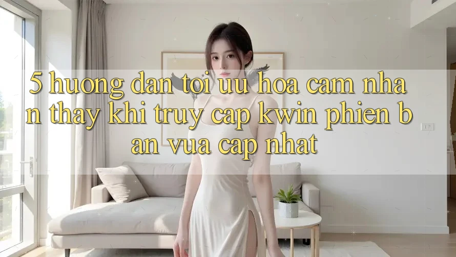 5. Hướng Dẫn Tối Ưu Hóa Cảm nhận thấy Khi Truy Cập Kwin Phiên Bản Vừa cập nhật 5. Hướng Dẫn Tối Ưu Hóa Cảm nhận thấy Khi Truy Cập Kwin Phiên Bản Vừa cập nhật