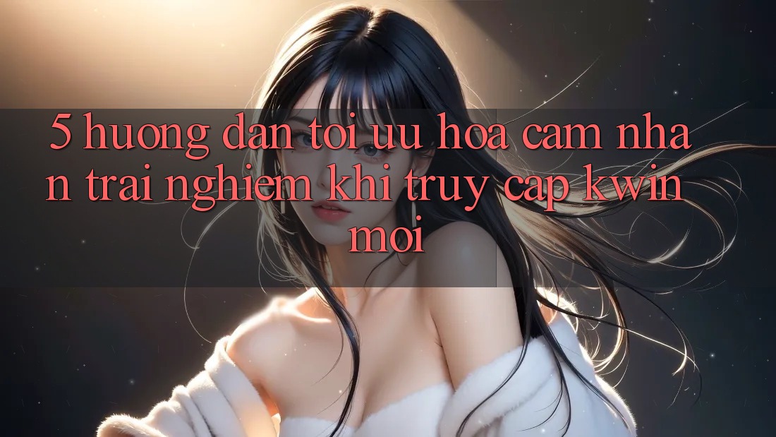 5. Hướng Dẫn Tối Ưu Hóa Cảm nhận trải nghiệm Khi Truy Cập Kwin Mới 5. Hướng Dẫn Tối Ưu Hóa Cảm nhận trải nghiệm Khi Truy Cập Kwin Mới