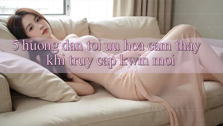 5. Hướng Dẫn Tối Ưu Hóa Cảm thấy Khi Truy Cập Kwin Mới