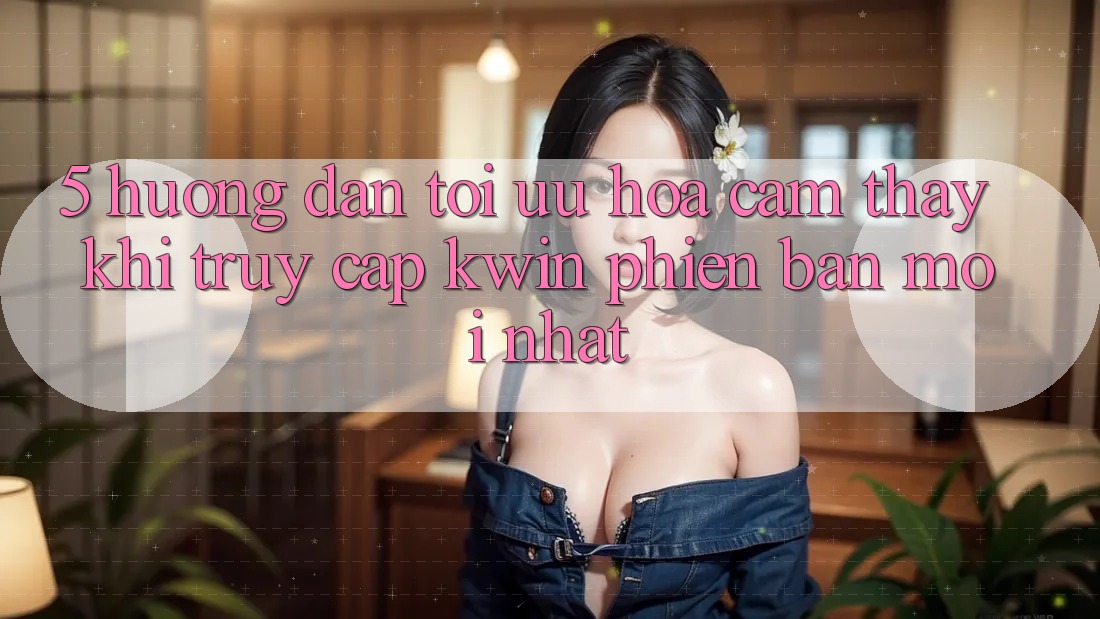 5. Hướng Dẫn Tối Ưu Hóa Cảm thấy Khi Truy Cập Kwin Phiên Bản Mới nhất
