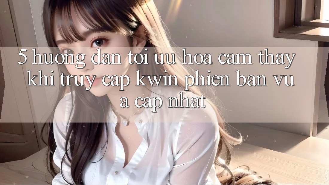 5. Hướng Dẫn Tối Ưu Hóa Cảm thấy Khi Truy Cập Kwin Phiên Bản Vừa cập nhật 5. Hướng Dẫn Tối Ưu Hóa Cảm thấy Khi Truy Cập Kwin Phiên Bản Vừa cập nhật