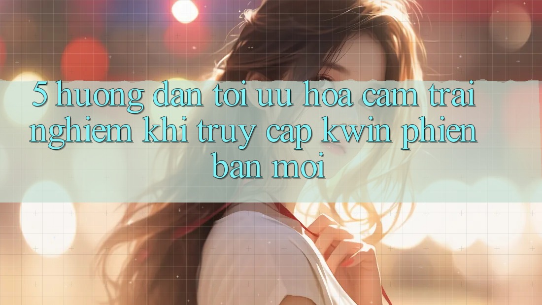 5. Hướng Dẫn Tối Ưu Hóa Cảm trải nghiệm Khi Truy Cập Kwin Phiên Bản Mới