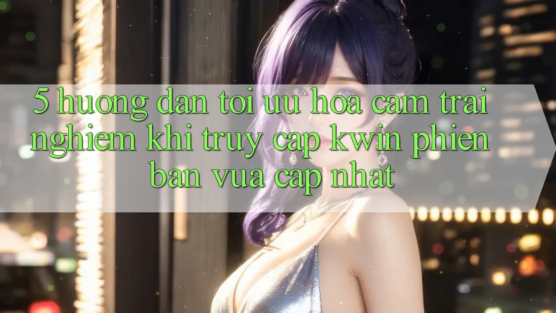 5. Hướng Dẫn Tối Ưu Hóa Cảm trải nghiệm Khi Truy Cập Kwin Phiên Bản Vừa cập nhật 5. Hướng Dẫn Tối Ưu Hóa Cảm trải nghiệm Khi Truy Cập Kwin Phiên Bản Vừa cập nhật