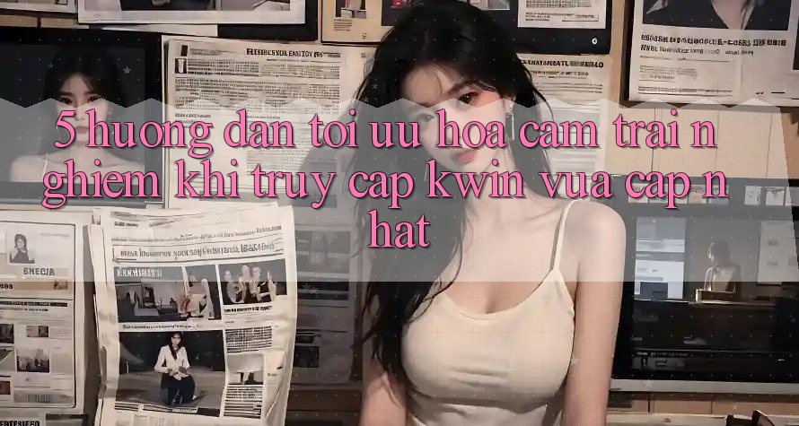 5. Hướng Dẫn Tối Ưu Hóa Cảm trải nghiệm Khi Truy Cập Kwin Vừa cập nhật