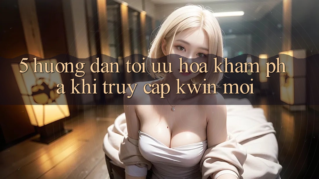 5. Hướng Dẫn Tối Ưu Hóa Khám phá Khi Truy Cập Kwin Mới