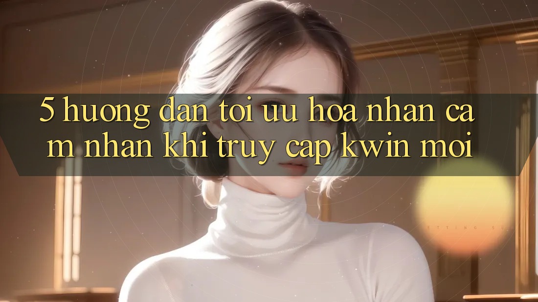 5. Hướng Dẫn Tối Ưu Hóa Nhận cảm nhận Khi Truy Cập Kwin Mới
