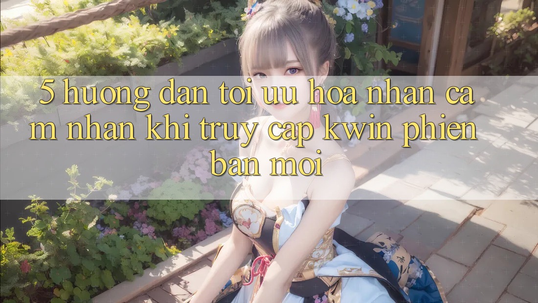5. Hướng Dẫn Tối Ưu Hóa Nhận cảm nhận Khi Truy Cập Kwin Phiên Bản Mới