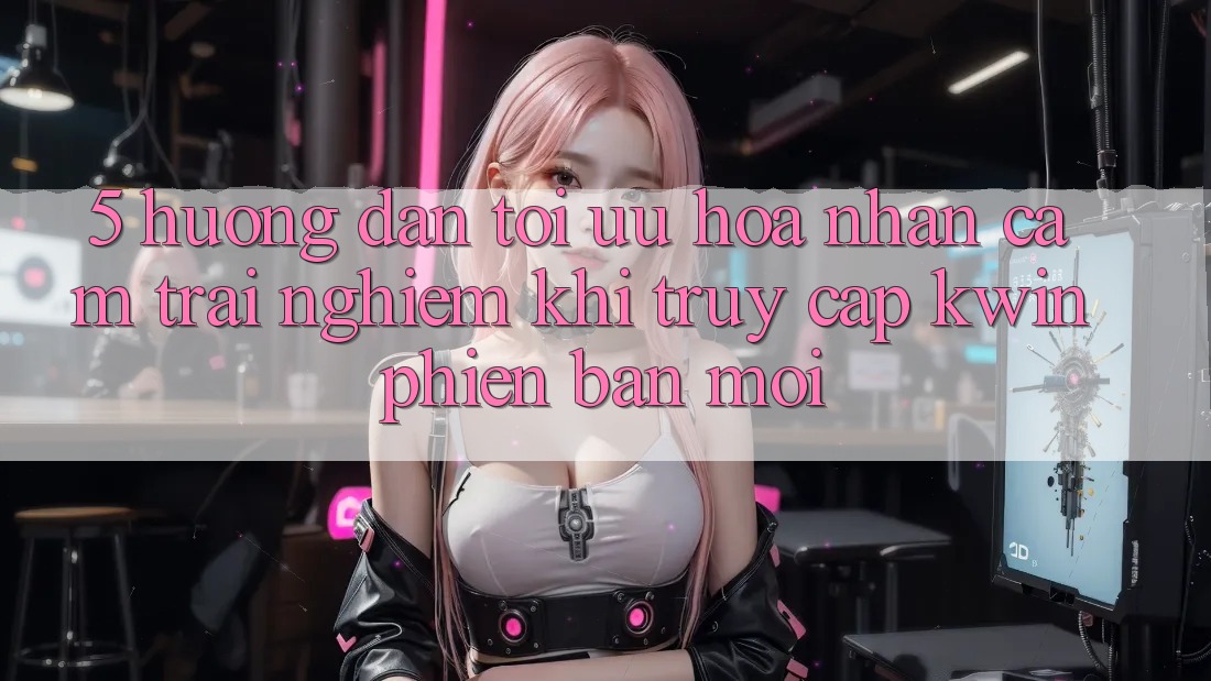 5. Hướng Dẫn Tối Ưu Hóa Nhận cảm trải nghiệm Khi Truy Cập Kwin Phiên Bản Mới