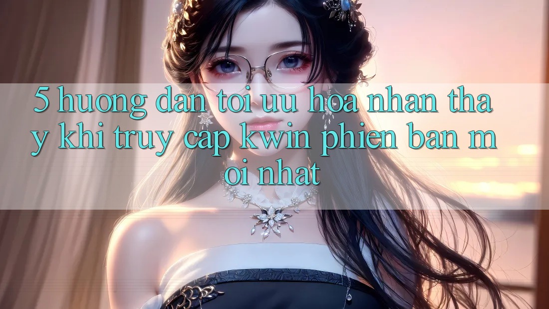 5. Hướng dẫn Tối Ưu Hóa Nhận thấy Khi Truy Cập Kwin Phiên Bản Mới nhất