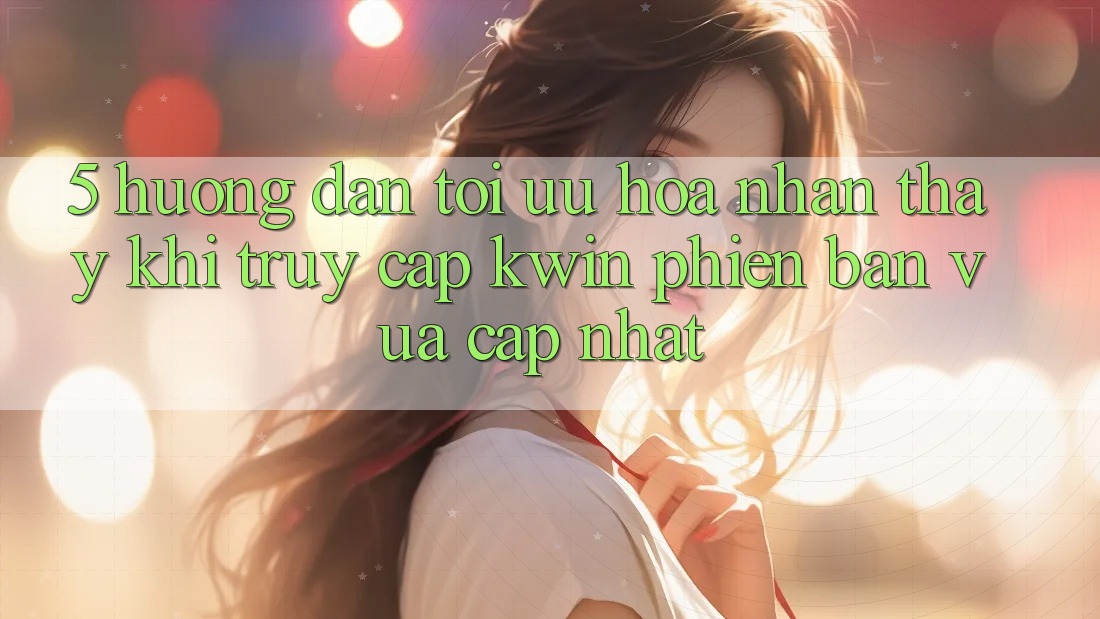 5. Hướng Dẫn Tối Ưu Hóa Nhận thấy Khi Truy Cập Kwin Phiên Bản Vừa cập nhật 5. Hướng Dẫn Tối Ưu Hóa Nhận thấy Khi Truy Cập Kwin Phiên Bản Vừa cập nhật