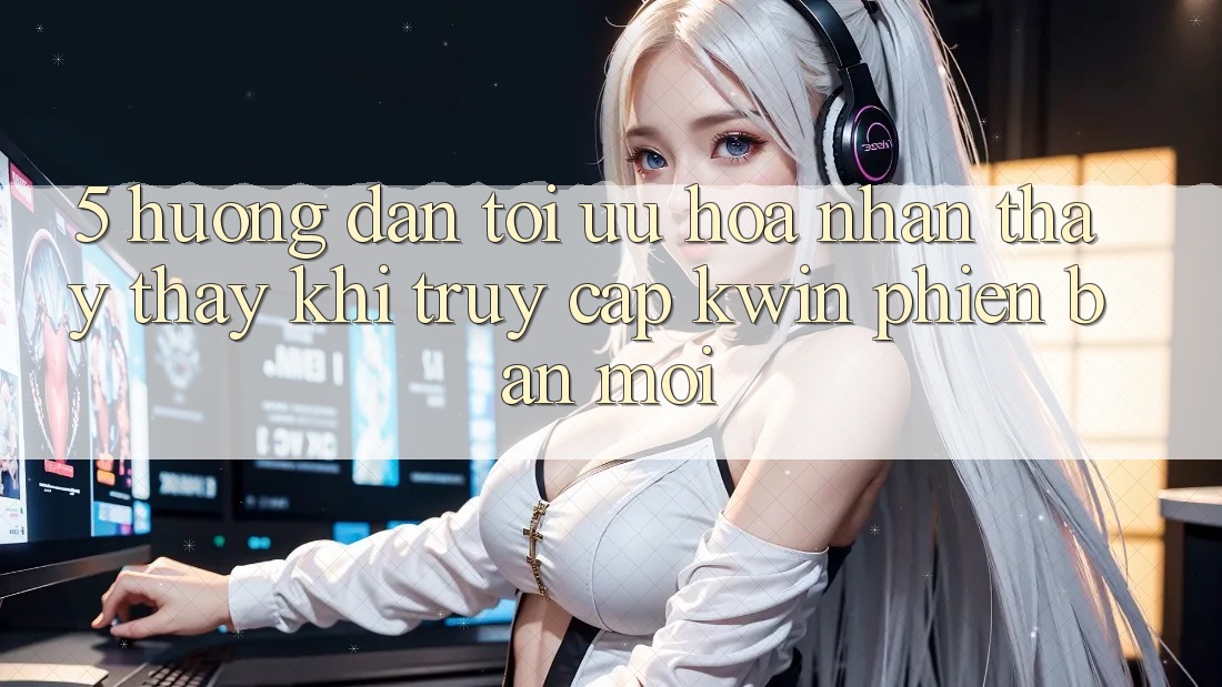 5. Hướng Dẫn Tối Ưu Hóa Nhận thấy thấy Khi Truy Cập Kwin Phiên Bản Mới 5. Hướng Dẫn Tối Ưu Hóa Nhận thấy thấy Khi Truy Cập Kwin Phiên Bản Mới