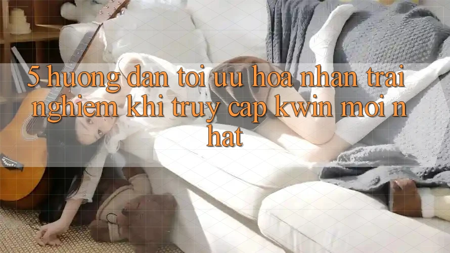 5. Hướng Dẫn Tối Ưu Hóa Nhận trải nghiệm Khi Truy Cập Kwin Mới nhất
