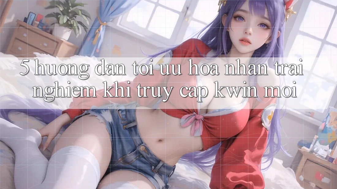 5. Hướng Dẫn Tối Ưu Hóa Nhận trải nghiệm Khi Truy Cập Kwin Mới
