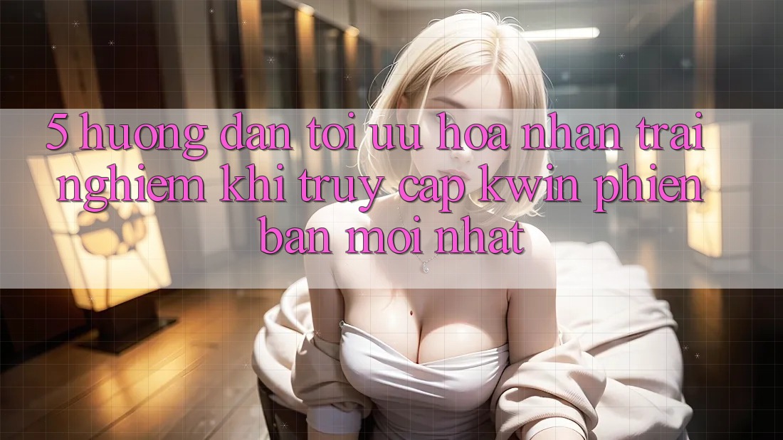 5. Hướng Dẫn Tối Ưu Hóa Nhận trải nghiệm Khi Truy Cập Kwin Phiên bản mới nhất