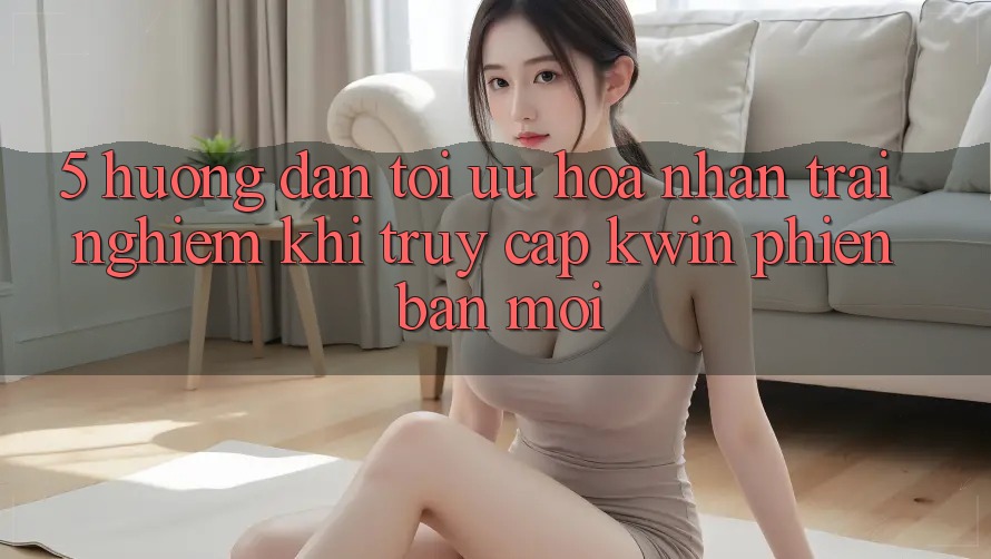 5. Hướng Dẫn Tối Ưu Hóa Nhận trải nghiệm Khi Truy Cập Kwin Phiên Bản Mới 5. Hướng Dẫn Tối Ưu Hóa Nhận trải nghiệm Khi Truy Cập Kwin Phiên Bản Mới