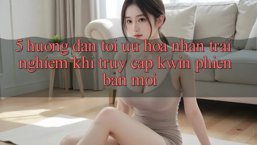 5. Hướng Dẫn Tối Ưu Hóa Nhận trải nghiệm Khi Truy Cập Kwin Phiên Bản Mới 5. Hướng Dẫn Tối Ưu Hóa Nhận trải nghiệm Khi Truy Cập Kwin Phiên Bản Mới