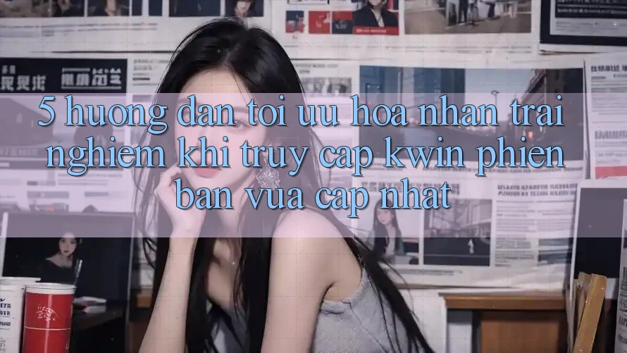 5. Hướng Dẫn Tối Ưu Hóa Nhận trải nghiệm Khi Truy Cập Kwin Phiên Bản Vừa cập nhật 5. Hướng Dẫn Tối Ưu Hóa Nhận trải nghiệm Khi Truy Cập Kwin Phiên Bản Vừa cập nhật