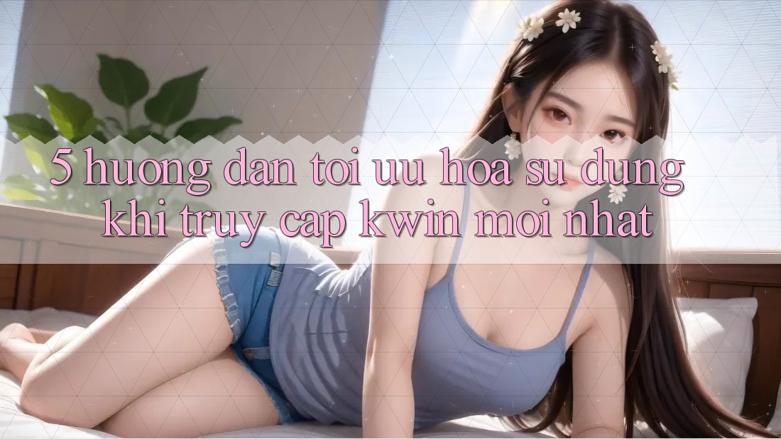5. Hướng Dẫn Tối Ưu Hóa Sử dụng Khi Truy Cập Kwin Mới nhất