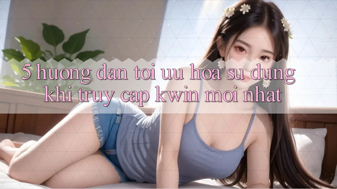 5. Hướng Dẫn Tối Ưu Hóa Sử dụng Khi Truy Cập Kwin Mới nhất