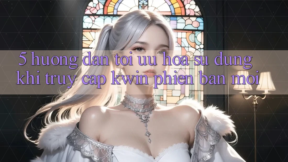 5. Hướng Dẫn Tối Ưu Hóa Sử dụng Khi Truy Cập Kwin Phiên Bản Mới 5. Hướng Dẫn Tối Ưu Hóa Sử dụng Khi Truy Cập Kwin Phiên Bản Mới