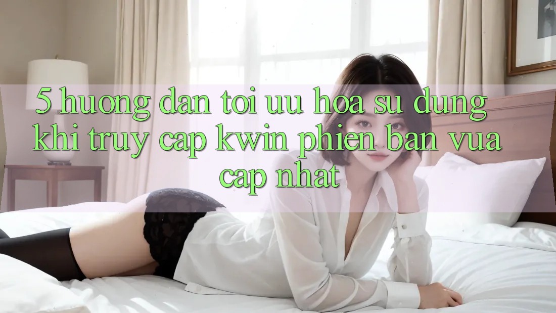 5. Hướng Dẫn Tối Ưu Hóa Sử dụng Khi Truy Cập Kwin Phiên Bản Vừa cập nhật
