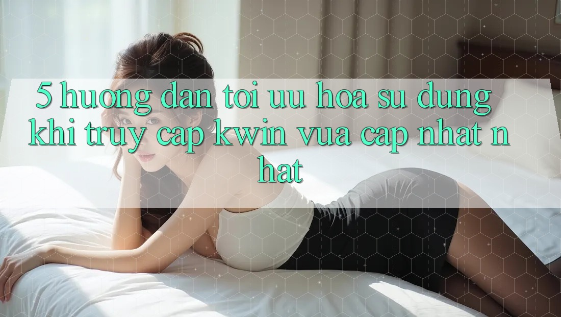 5. Hướng Dẫn Tối Ưu Hóa Sử dụng Khi Truy Cập Kwin Vừa cập nhật nhất 5. Hướng Dẫn Tối Ưu Hóa Sử dụng Khi Truy Cập Kwin Vừa cập nhật nhất
