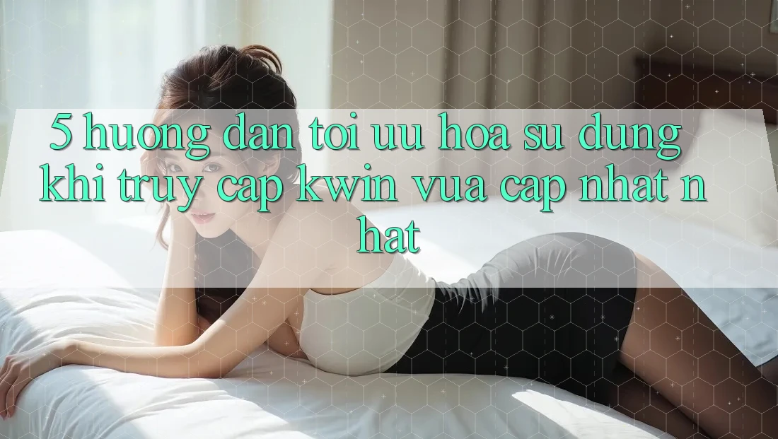 5. Hướng Dẫn Tối Ưu Hóa Sử dụng Khi Truy Cập Kwin Vừa cập nhật nhất