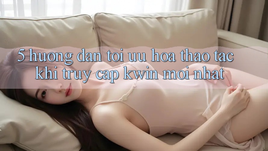 5. Hướng dẫn Tối Ưu Hóa Thao tác Khi Truy Cập Kwin Mới nhất