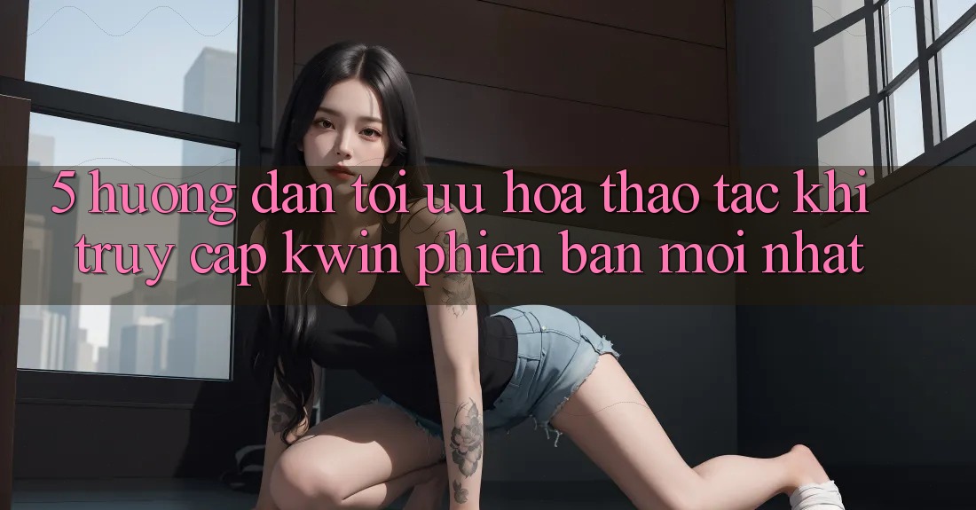 5. Hướng dẫn Tối Ưu Hóa Thao tác Khi Truy Cập Kwin Phiên Bản Mới nhất