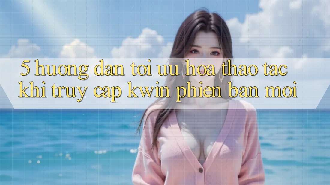 5. Hướng Dẫn Tối Ưu Hóa Thao tác Khi Truy Cập Kwin Phiên Bản Mới
