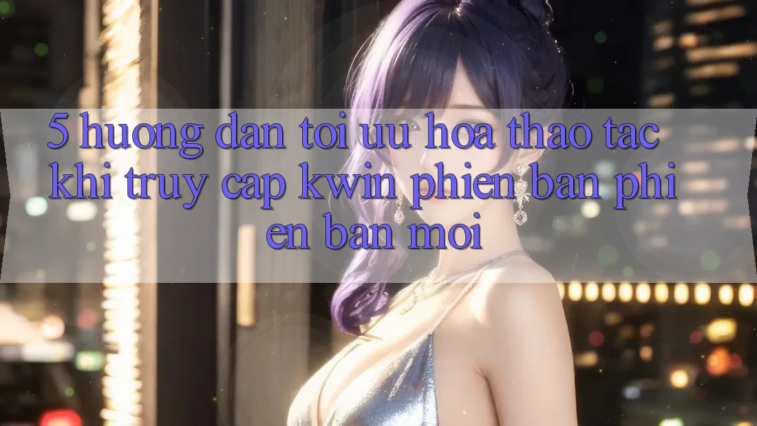 5. Hướng dẫn Tối Ưu Hóa Thao tác Khi Truy Cập Kwin Phiên Bản Phiên bản mới 5. Hướng dẫn Tối Ưu Hóa Thao tác Khi Truy Cập Kwin Phiên Bản Phiên bản mới