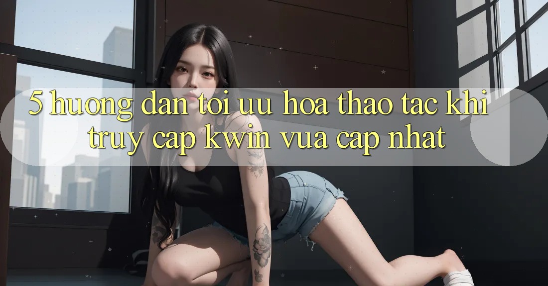 5. Hướng Dẫn Tối Ưu Hóa Thao tác Khi Truy Cập Kwin Vừa cập nhật