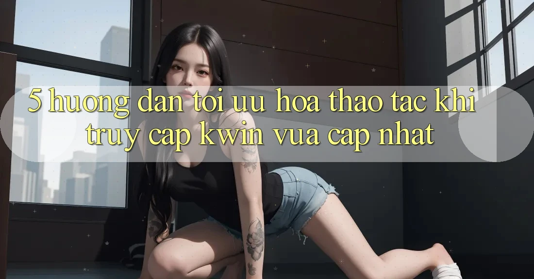 5. Hướng Dẫn Tối Ưu Hóa Thao tác Khi Truy Cập Kwin Vừa cập nhật