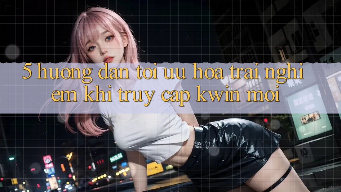 5. Hướng Dẫn Tối Ưu Hóa Trải Nghiệm Khi Truy Cập Kwin Mới